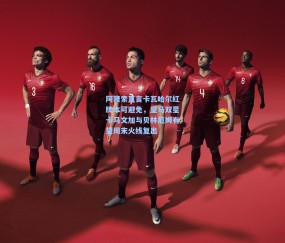 壹号娱乐入口：阿隆索直言卡瓦哈尔红牌本可避免，皇马双星卡马文加与贝林厄姆有望周末火线复出